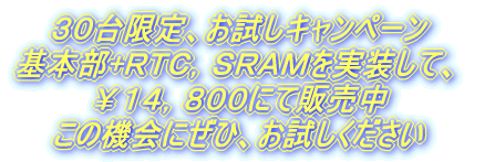 ３０台限定で、お試しキャンペーン実施中 基本実装＋ＲＴＣ，ＳＲＡＭを実装して、 定価\１９，８００→￥１４，８００にて販売中 この機会にぜひ、お買い上げください